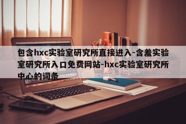 包含hxc实验室研究所直接进入-含羞实验室研究所入口免费网站-hxc实验室研究所中心的词条