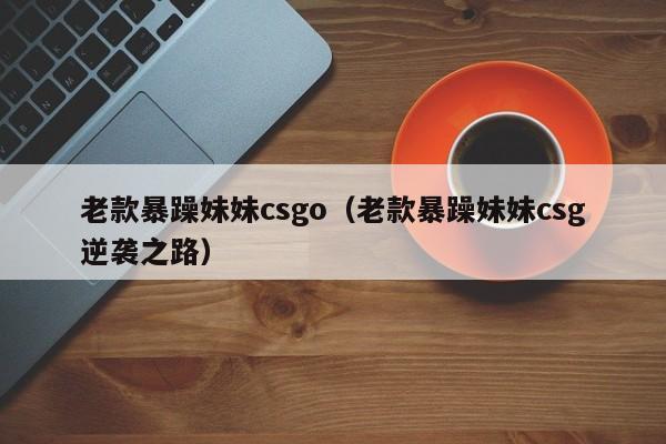 老款暴躁妹妹csgo(老款暴躁妹妹csg逆袭之路)