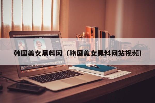 韩国美女黑料网(韩国美女黑料网站视频)