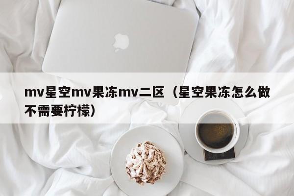 mv星空mv果冻mv二区(星空果冻怎么做不需要柠檬)