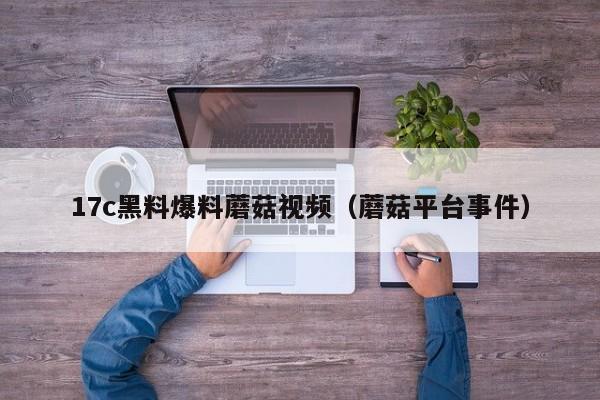 17c黑料爆料蘑菇视频(蘑菇平台事件)