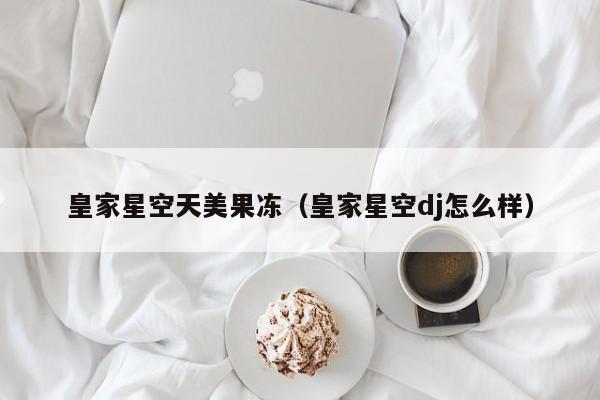 皇家星空天美果冻(皇家星空dj怎么样)