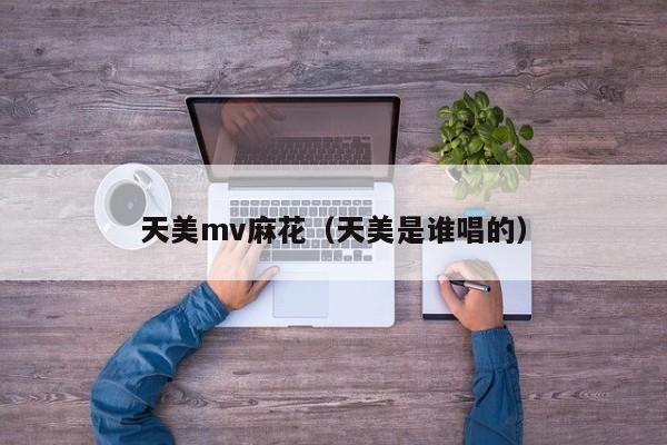 天美mv麻花(天美是谁唱的)
