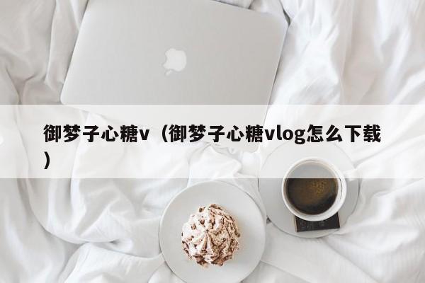 御梦子心糖v(御梦子心糖vlog怎么下载)