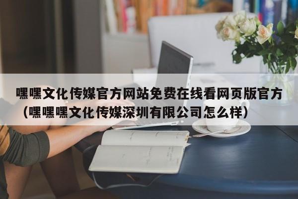 嘿嘿文化传媒官方网站免费在线看网页版官方(嘿嘿嘿文化传媒深圳有限公司怎么样)