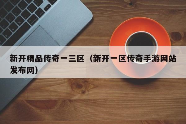 新开精品传奇一三区(新开一区传奇手游网站发布网)