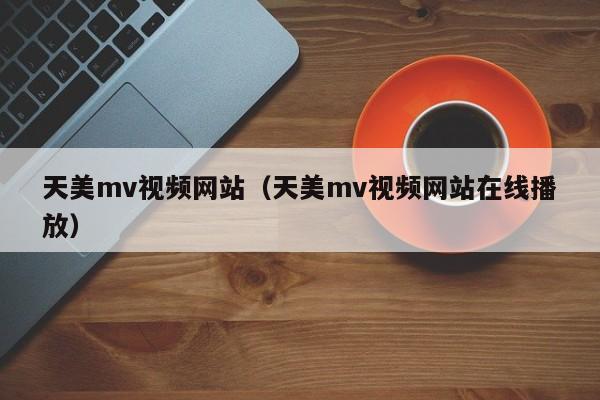 天美mv视频网站(天美mv视频网站在线播放)