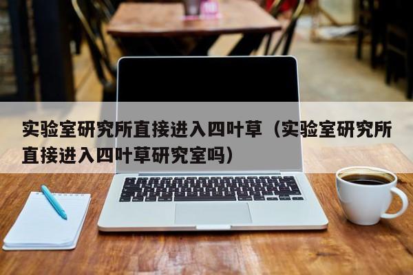 实验室研究所直接进入四叶草(实验室研究所直接进入四叶草研究室吗)