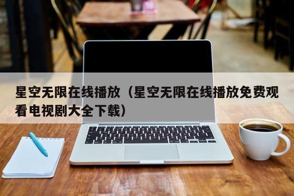星空无限在线播放(星空无限在线播放免费观看电视剧大全下载)