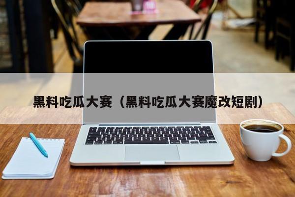黑料吃瓜大赛(黑料吃瓜大赛魔改短剧)